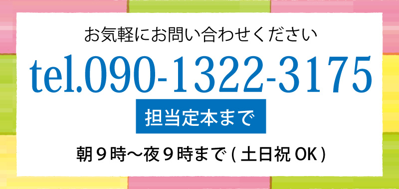 担当／定本までお気軽にご連絡ください！TEL 090-1322-3175 受付時間 朝9時から夜9時まで（土日祝OK）